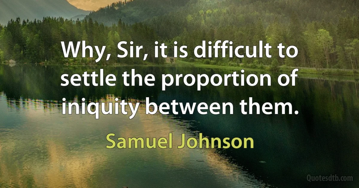 Why, Sir, it is difficult to settle the proportion of iniquity between them. (Samuel Johnson)