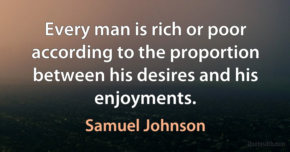 Every man is rich or poor according to the proportion between his desires and his enjoyments. (Samuel Johnson)