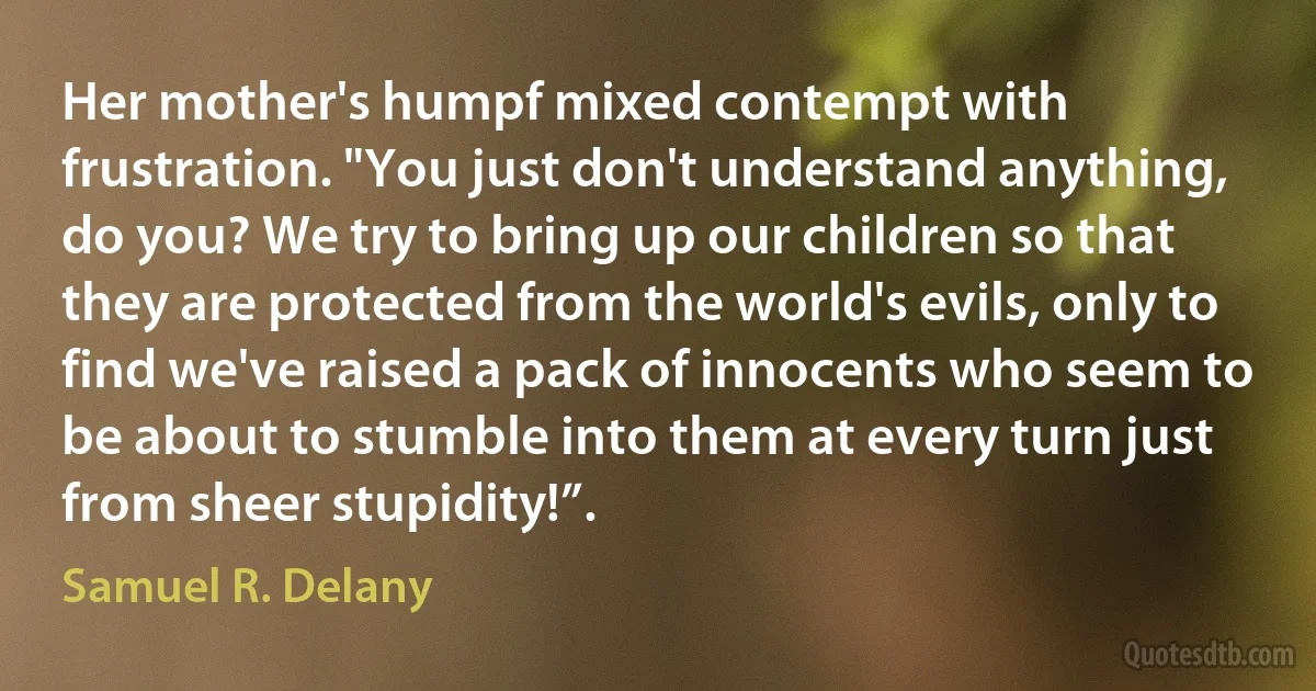 Her mother's humpf mixed contempt with frustration. "You just don't understand anything, do you? We try to bring up our children so that they are protected from the world's evils, only to find we've raised a pack of innocents who seem to be about to stumble into them at every turn just from sheer stupidity!”. (Samuel R. Delany)