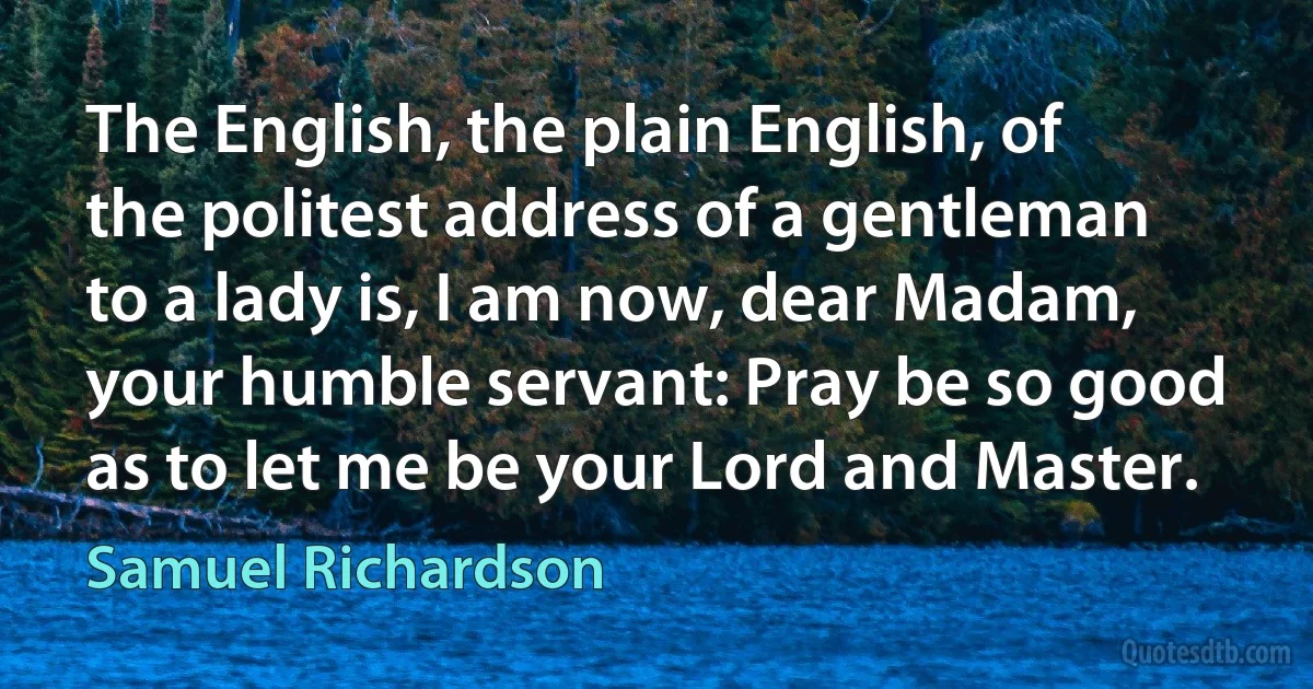 The English, the plain English, of the politest address of a gentleman to a lady is, I am now, dear Madam, your humble servant: Pray be so good as to let me be your Lord and Master. (Samuel Richardson)