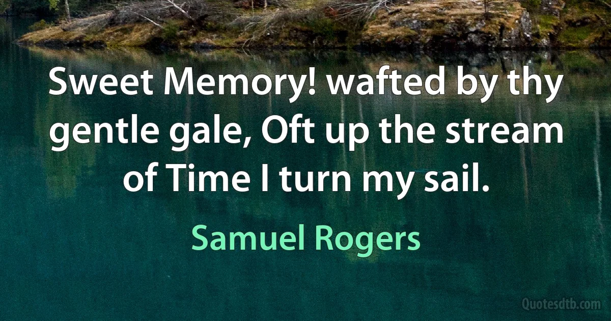 Sweet Memory! wafted by thy gentle gale, Oft up the stream of Time I turn my sail. (Samuel Rogers)