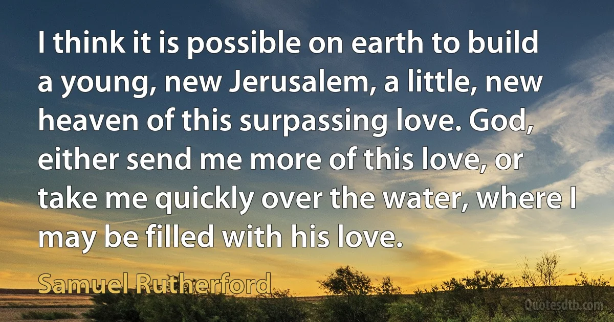 I think it is possible on earth to build a young, new Jerusalem, a little, new heaven of this surpassing love. God, either send me more of this love, or take me quickly over the water, where I may be filled with his love. (Samuel Rutherford)