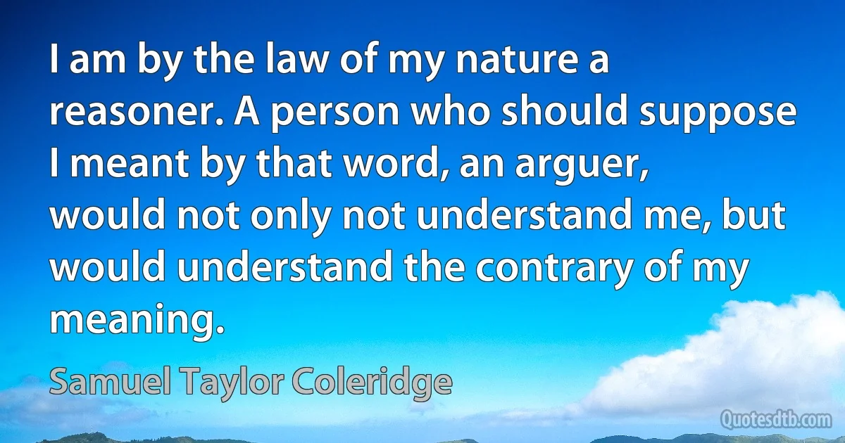 I am by the law of my nature a reasoner. A person who should suppose I meant by that word, an arguer, would not only not understand me, but would understand the contrary of my meaning. (Samuel Taylor Coleridge)