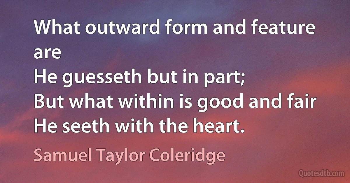 What outward form and feature are
He guesseth but in part;
But what within is good and fair
He seeth with the heart. (Samuel Taylor Coleridge)