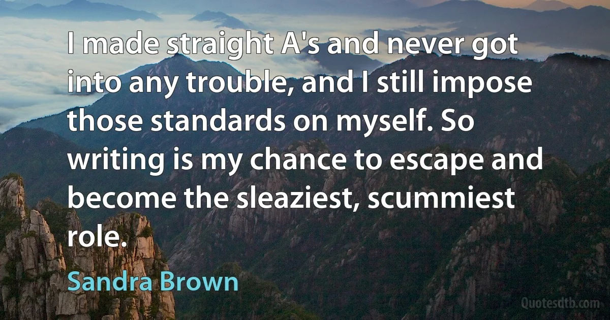 I made straight A's and never got into any trouble, and I still impose those standards on myself. So writing is my chance to escape and become the sleaziest, scummiest role. (Sandra Brown)