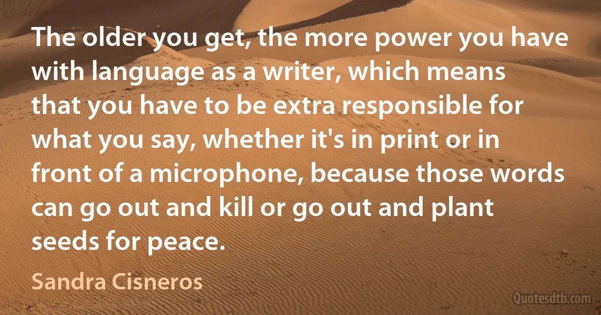 The older you get, the more power you have with language as a writer, which means that you have to be extra responsible for what you say, whether it's in print or in front of a microphone, because those words can go out and kill or go out and plant seeds for peace. (Sandra Cisneros)