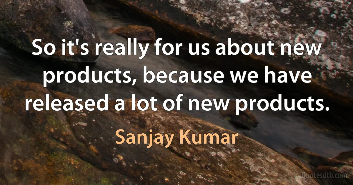 So it's really for us about new products, because we have released a lot of new products. (Sanjay Kumar)