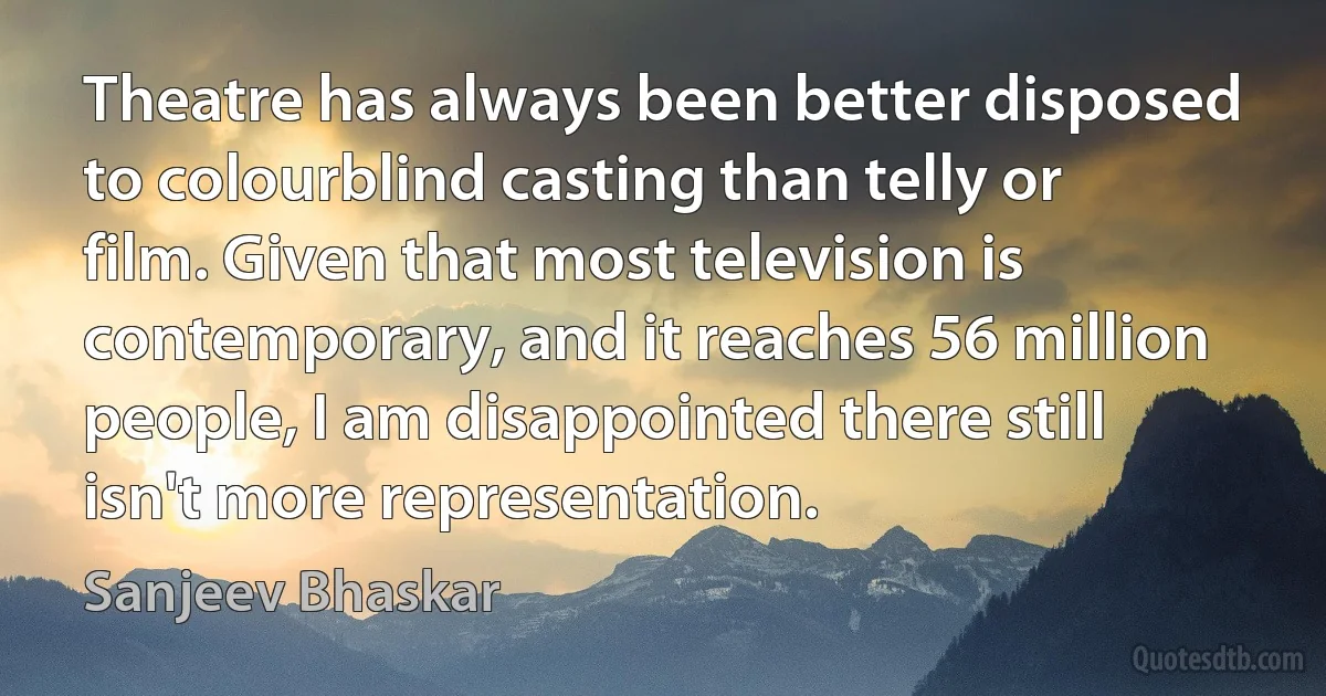 Theatre has always been better disposed to colourblind casting than telly or film. Given that most television is contemporary, and it reaches 56 million people, I am disappointed there still isn't more representation. (Sanjeev Bhaskar)