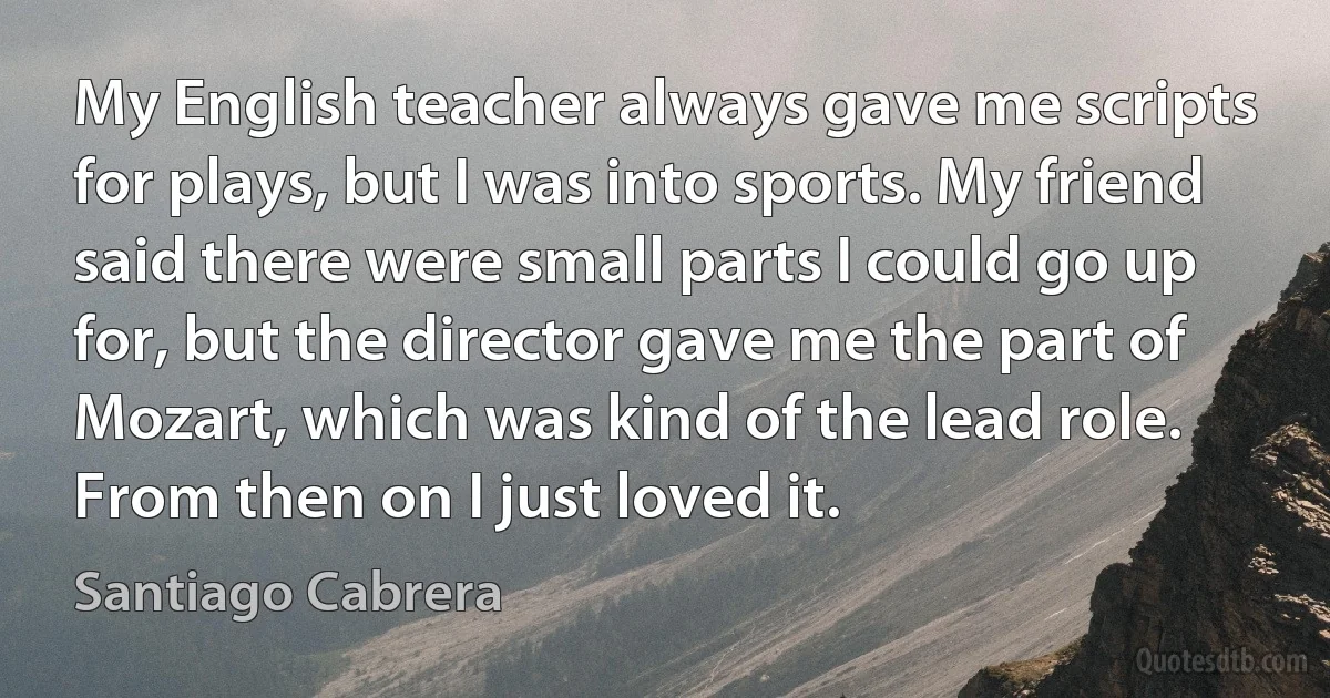 My English teacher always gave me scripts for plays, but I was into sports. My friend said there were small parts I could go up for, but the director gave me the part of Mozart, which was kind of the lead role. From then on I just loved it. (Santiago Cabrera)