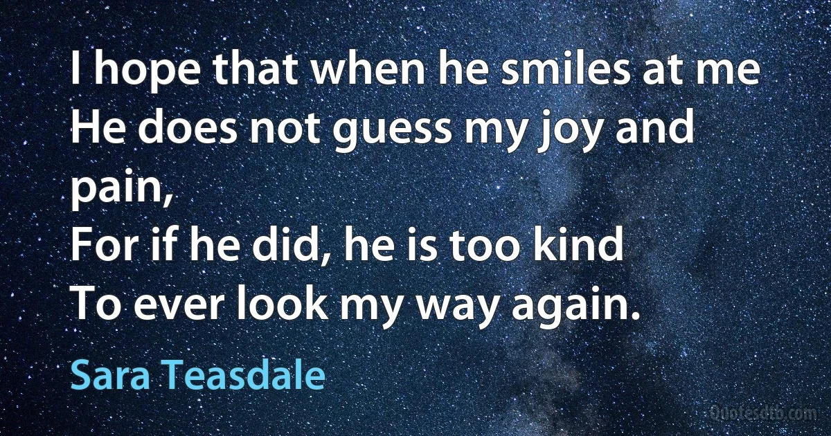 I hope that when he smiles at me
He does not guess my joy and pain,
For if he did, he is too kind
To ever look my way again. (Sara Teasdale)