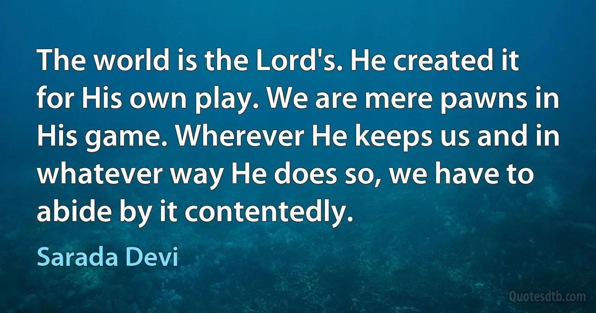 The world is the Lord's. He created it for His own play. We are mere pawns in His game. Wherever He keeps us and in whatever way He does so, we have to abide by it contentedly. (Sarada Devi)