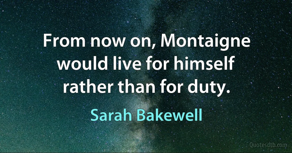 From now on, Montaigne would live for himself rather than for duty. (Sarah Bakewell)