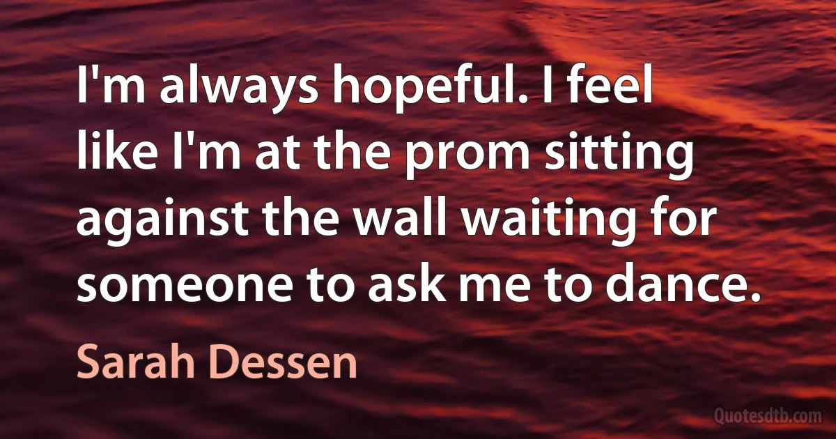 I'm always hopeful. I feel like I'm at the prom sitting against the wall waiting for someone to ask me to dance. (Sarah Dessen)