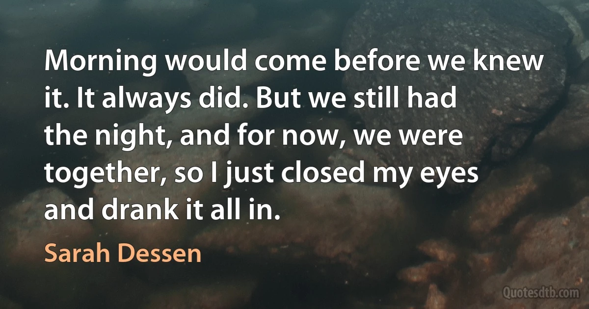 Morning would come before we knew it. It always did. But we still had the night, and for now, we were together, so I just closed my eyes and drank it all in. (Sarah Dessen)