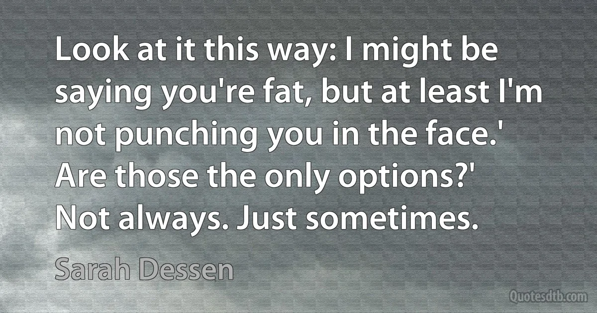 Look at it this way: I might be saying you're fat, but at least I'm not punching you in the face.'
Are those the only options?'
Not always. Just sometimes. (Sarah Dessen)