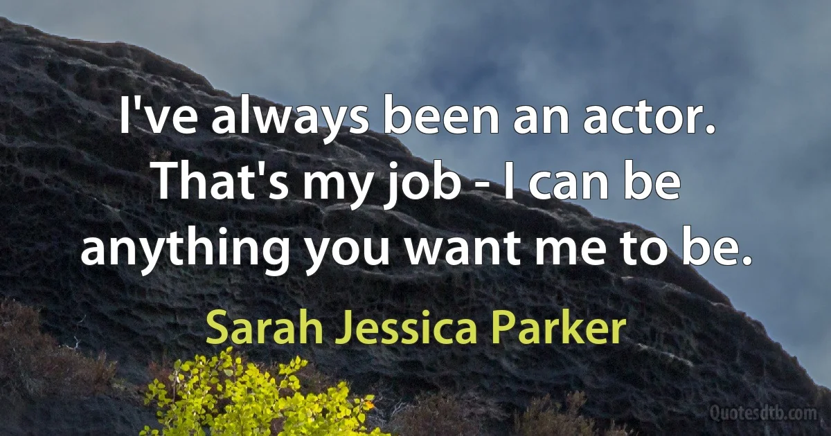 I've always been an actor. That's my job - I can be anything you want me to be. (Sarah Jessica Parker)