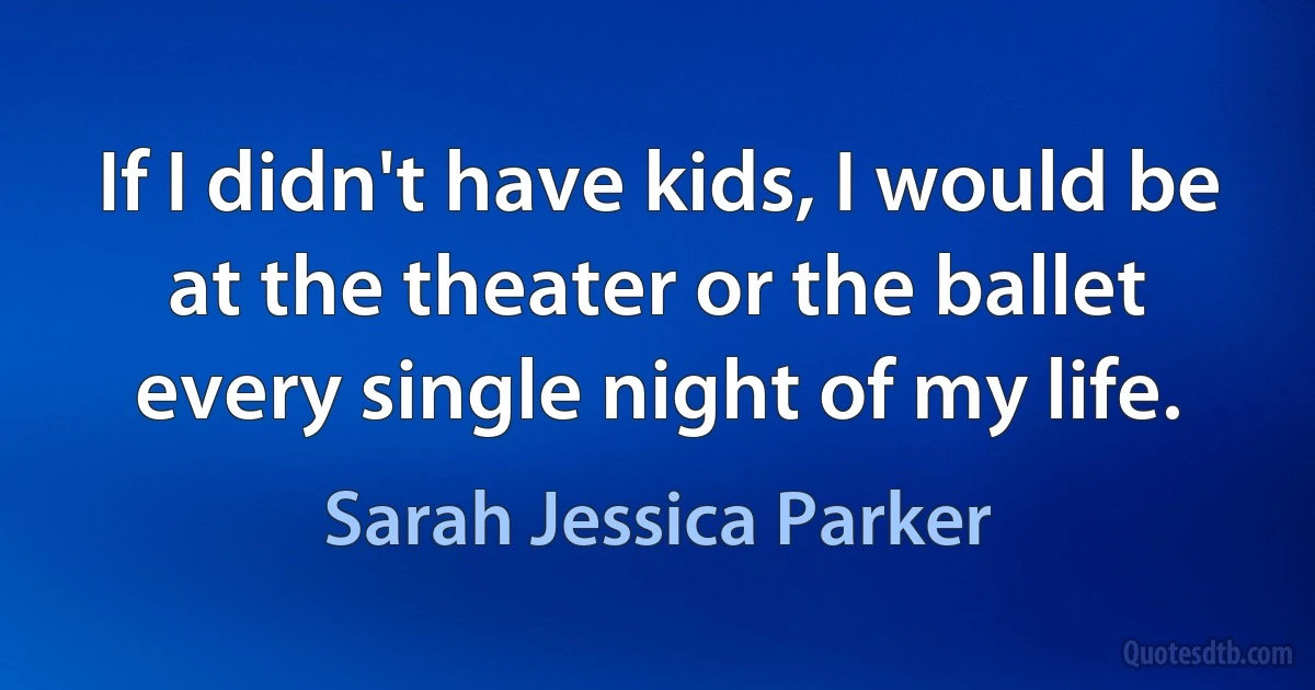 If I didn't have kids, I would be at the theater or the ballet every single night of my life. (Sarah Jessica Parker)