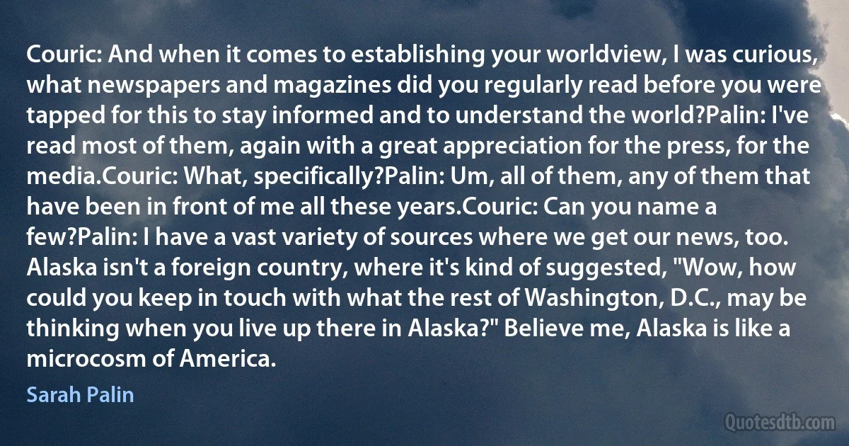 Couric: And when it comes to establishing your worldview, I was curious, what newspapers and magazines did you regularly read before you were tapped for this to stay informed and to understand the world?Palin: I've read most of them, again with a great appreciation for the press, for the media.Couric: What, specifically?Palin: Um, all of them, any of them that have been in front of me all these years.Couric: Can you name a few?Palin: I have a vast variety of sources where we get our news, too. Alaska isn't a foreign country, where it's kind of suggested, "Wow, how could you keep in touch with what the rest of Washington, D.C., may be thinking when you live up there in Alaska?" Believe me, Alaska is like a microcosm of America. (Sarah Palin)