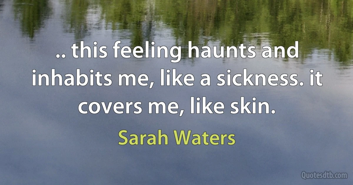 .. this feeling haunts and inhabits me, like a sickness. it covers me, like skin. (Sarah Waters)