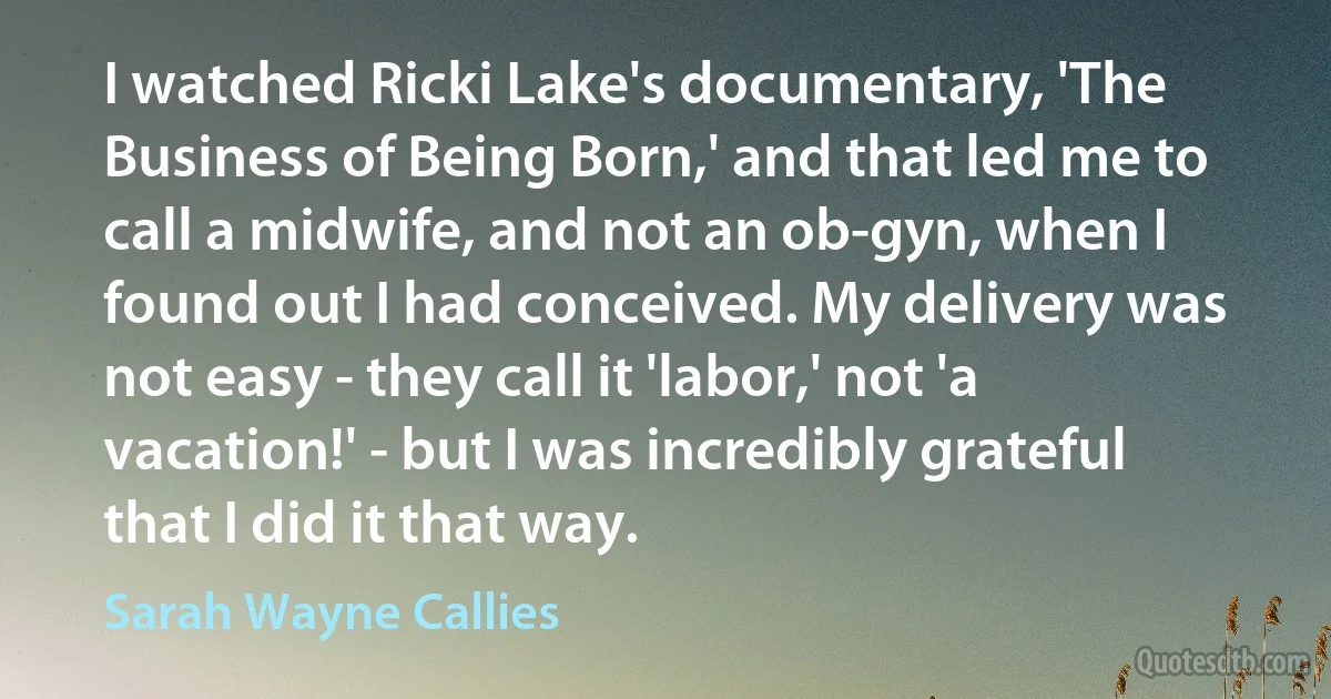 I watched Ricki Lake's documentary, 'The Business of Being Born,' and that led me to call a midwife, and not an ob-gyn, when I found out I had conceived. My delivery was not easy - they call it 'labor,' not 'a vacation!' - but I was incredibly grateful that I did it that way. (Sarah Wayne Callies)