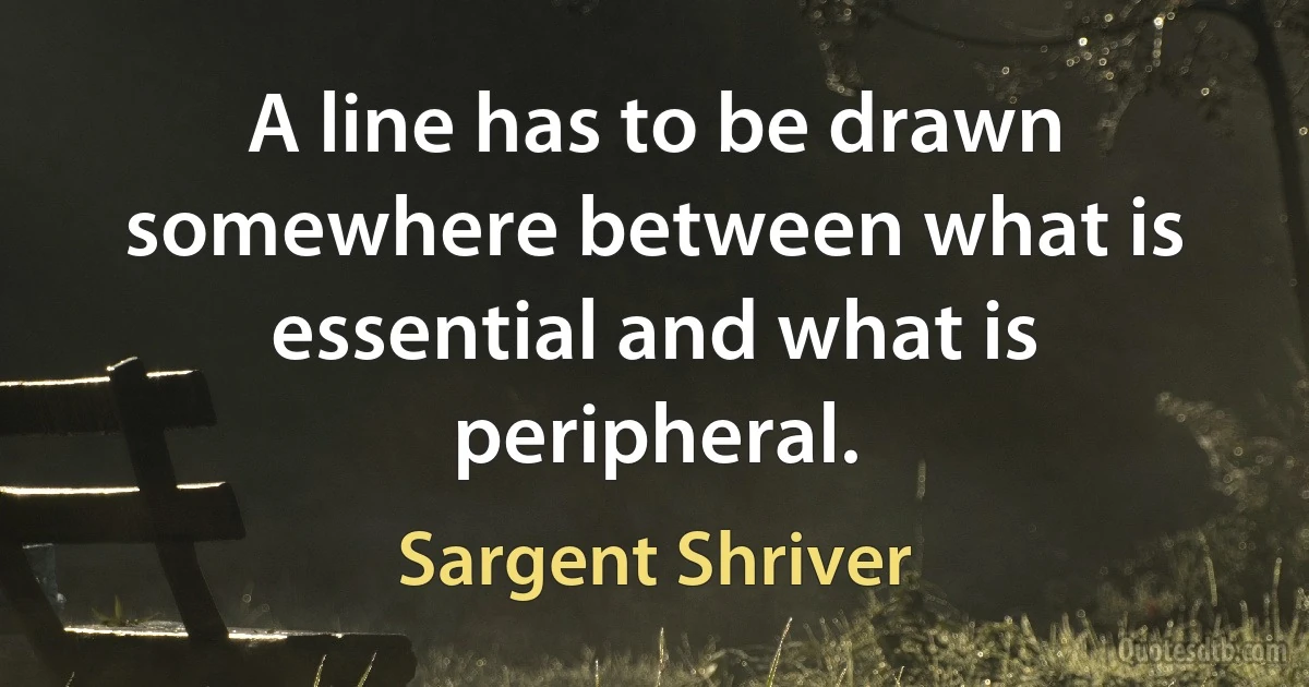 A line has to be drawn somewhere between what is essential and what is peripheral. (Sargent Shriver)