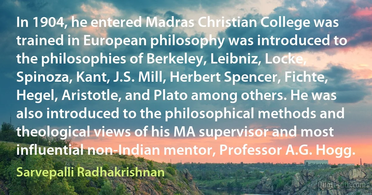 In 1904, he entered Madras Christian College was trained in European philosophy was introduced to the philosophies of Berkeley, Leibniz, Locke, Spinoza, Kant, J.S. Mill, Herbert Spencer, Fichte, Hegel, Aristotle, and Plato among others. He was also introduced to the philosophical methods and theological views of his MA supervisor and most influential non-Indian mentor, Professor A.G. Hogg. (Sarvepalli Radhakrishnan)