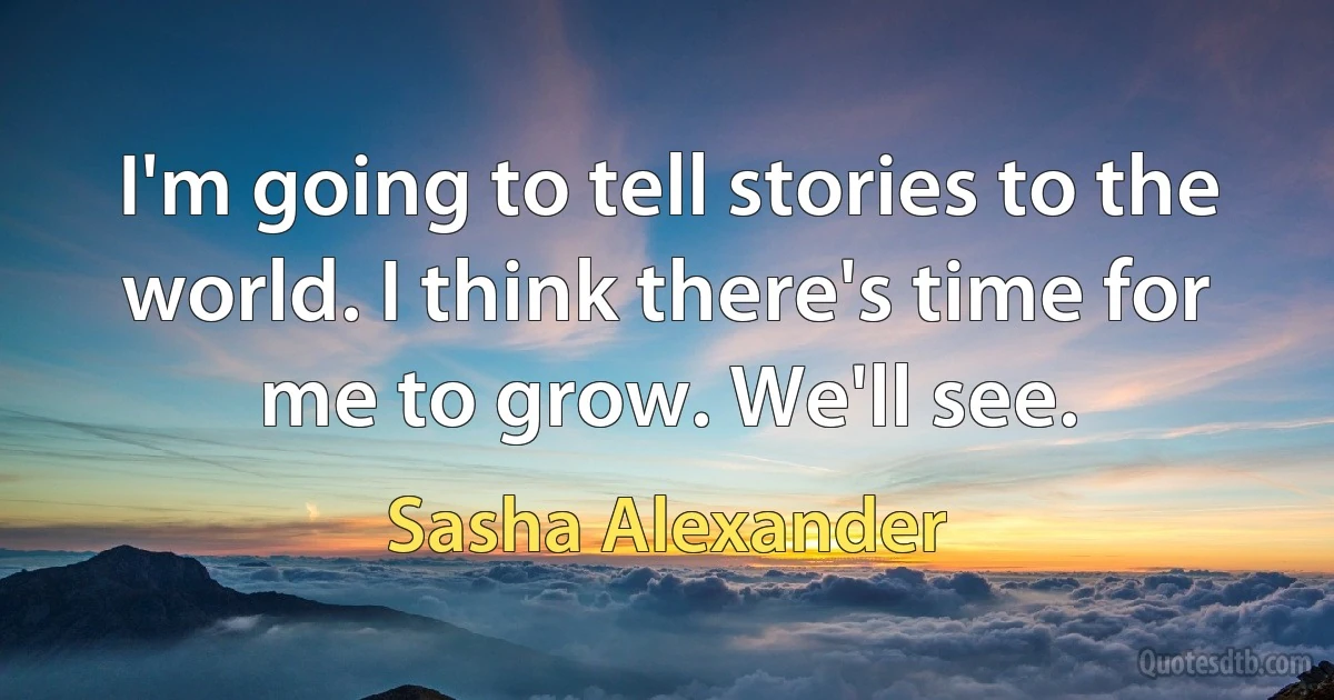 I'm going to tell stories to the world. I think there's time for me to grow. We'll see. (Sasha Alexander)