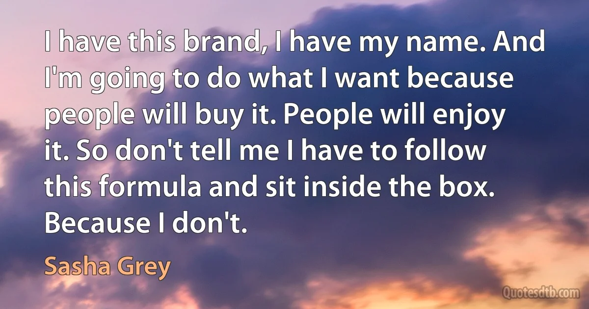 I have this brand, I have my name. And I'm going to do what I want because people will buy it. People will enjoy it. So don't tell me I have to follow this formula and sit inside the box. Because I don't. (Sasha Grey)