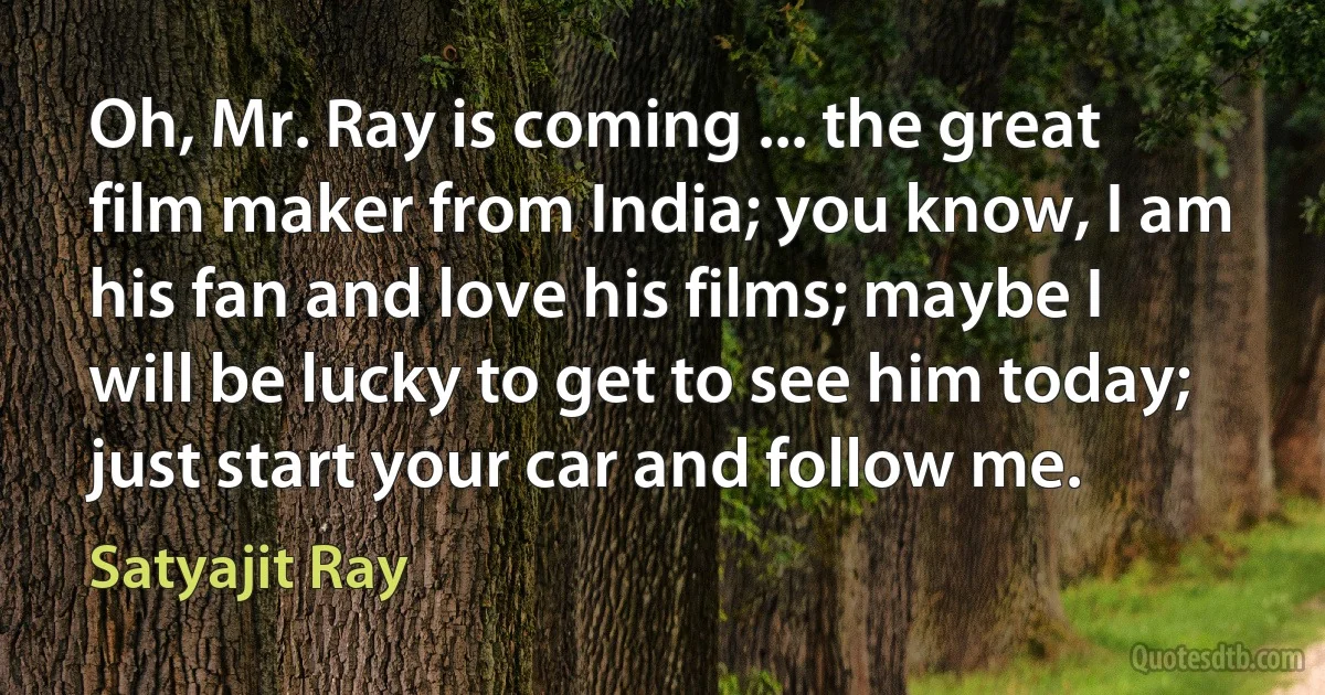 Oh, Mr. Ray is coming ... the great film maker from India; you know, I am his fan and love his films; maybe I will be lucky to get to see him today; just start your car and follow me. (Satyajit Ray)