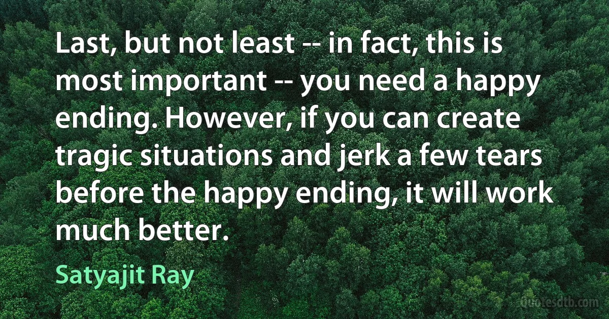 Last, but not least -- in fact, this is most important -- you need a happy ending. However, if you can create tragic situations and jerk a few tears before the happy ending, it will work much better. (Satyajit Ray)