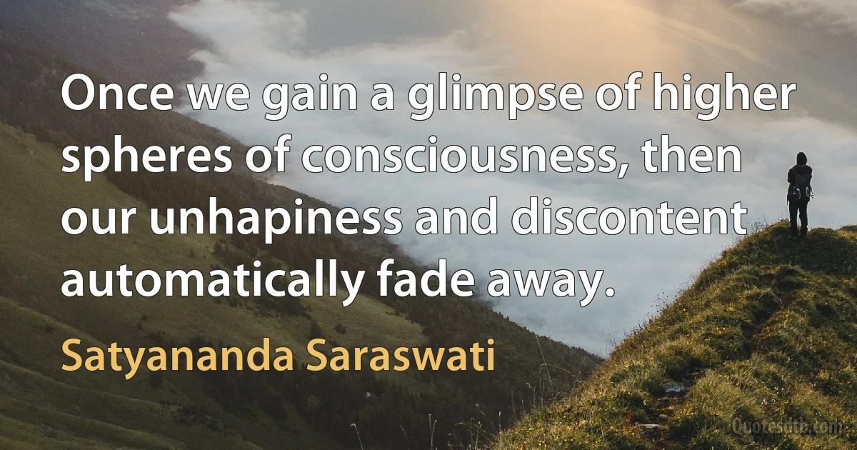 Once we gain a glimpse of higher spheres of consciousness, then our unhapiness and discontent automatically fade away. (Satyananda Saraswati)