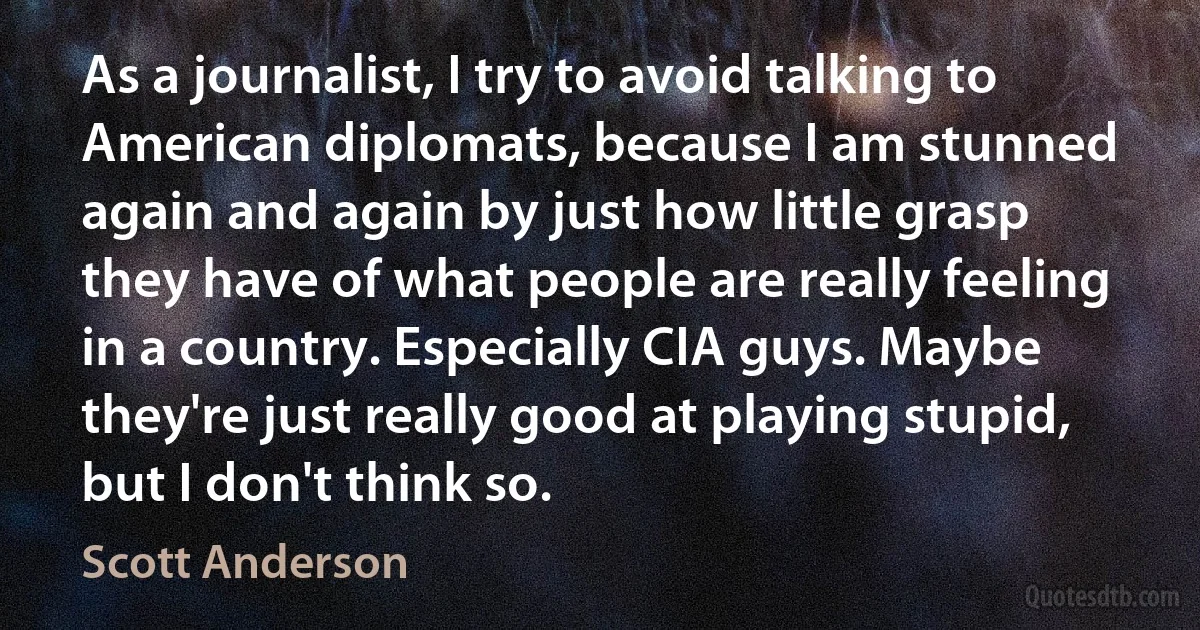 As a journalist, I try to avoid talking to American diplomats, because I am stunned again and again by just how little grasp they have of what people are really feeling in a country. Especially CIA guys. Maybe they're just really good at playing stupid, but I don't think so. (Scott Anderson)