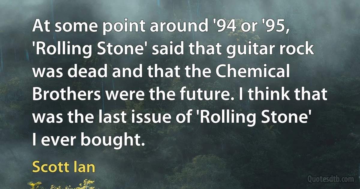 At some point around '94 or '95, 'Rolling Stone' said that guitar rock was dead and that the Chemical Brothers were the future. I think that was the last issue of 'Rolling Stone' I ever bought. (Scott Ian)