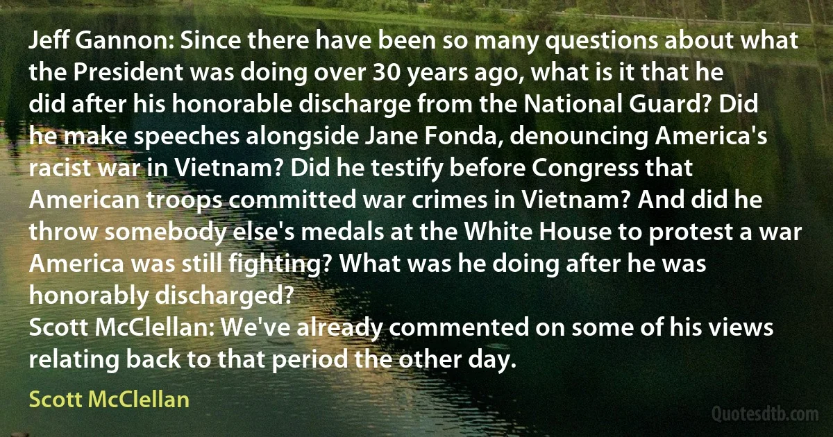 Jeff Gannon: Since there have been so many questions about what the President was doing over 30 years ago, what is it that he did after his honorable discharge from the National Guard? Did he make speeches alongside Jane Fonda, denouncing America's racist war in Vietnam? Did he testify before Congress that American troops committed war crimes in Vietnam? And did he throw somebody else's medals at the White House to protest a war America was still fighting? What was he doing after he was honorably discharged?
Scott McClellan: We've already commented on some of his views relating back to that period the other day. (Scott McClellan)