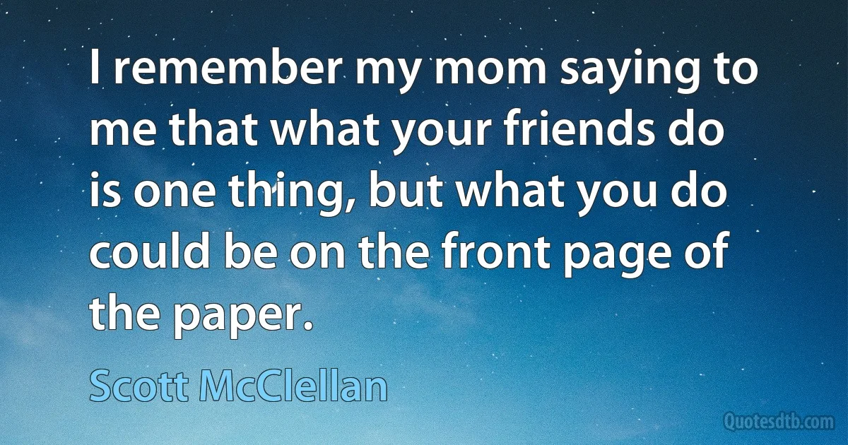 I remember my mom saying to me that what your friends do is one thing, but what you do could be on the front page of the paper. (Scott McClellan)