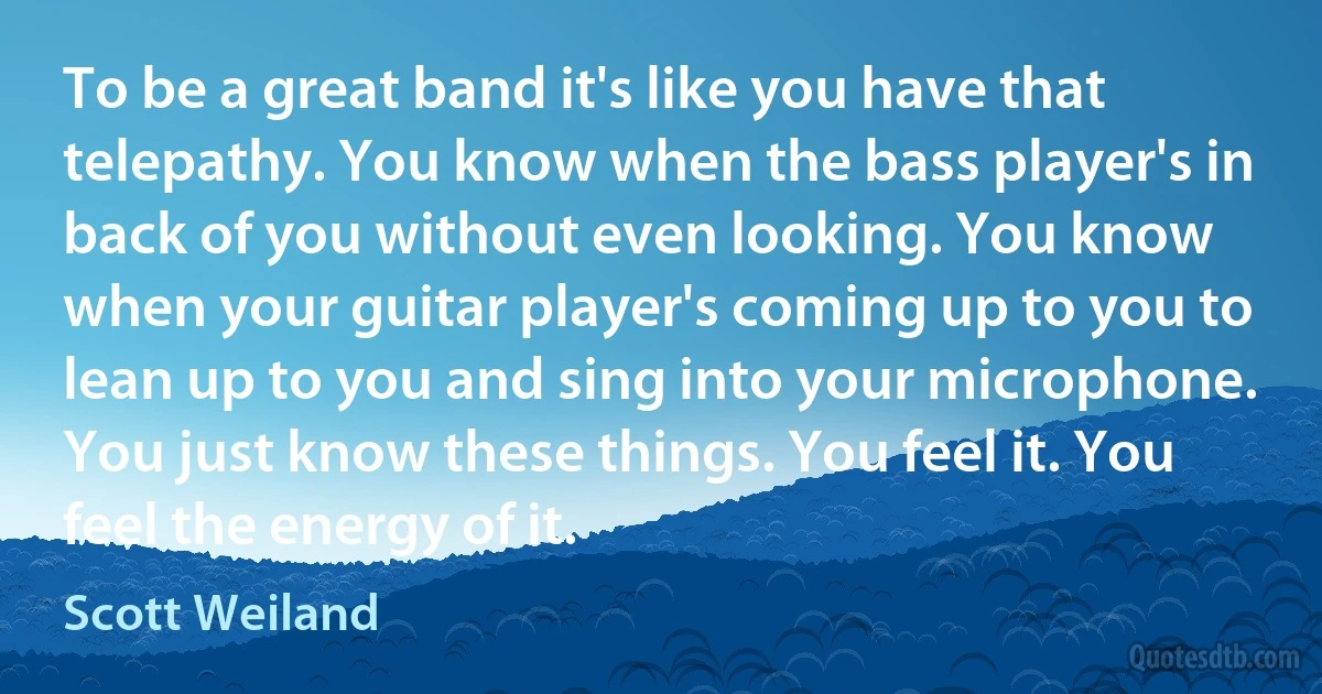 To be a great band it's like you have that telepathy. You know when the bass player's in back of you without even looking. You know when your guitar player's coming up to you to lean up to you and sing into your microphone. You just know these things. You feel it. You feel the energy of it. (Scott Weiland)