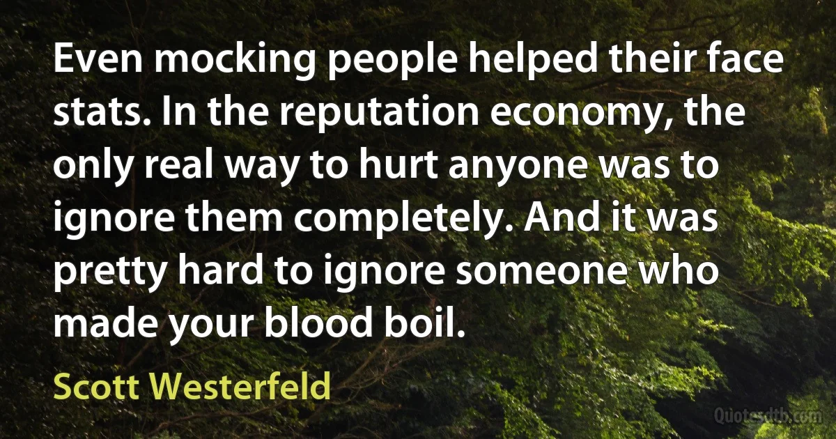 Even mocking people helped their face stats. In the reputation economy, the only real way to hurt anyone was to ignore them completely. And it was pretty hard to ignore someone who made your blood boil. (Scott Westerfeld)