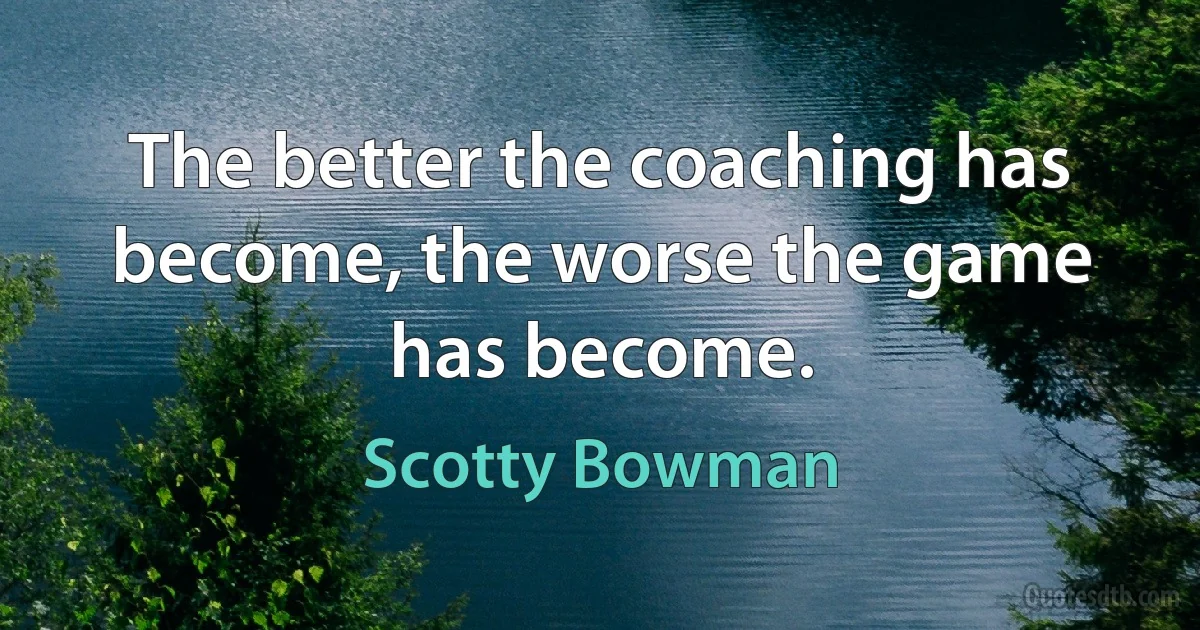 The better the coaching has become, the worse the game has become. (Scotty Bowman)