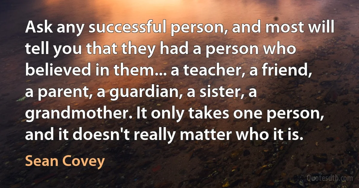 Ask any successful person, and most will tell you that they had a person who believed in them... a teacher, a friend, a parent, a guardian, a sister, a grandmother. It only takes one person, and it doesn't really matter who it is. (Sean Covey)