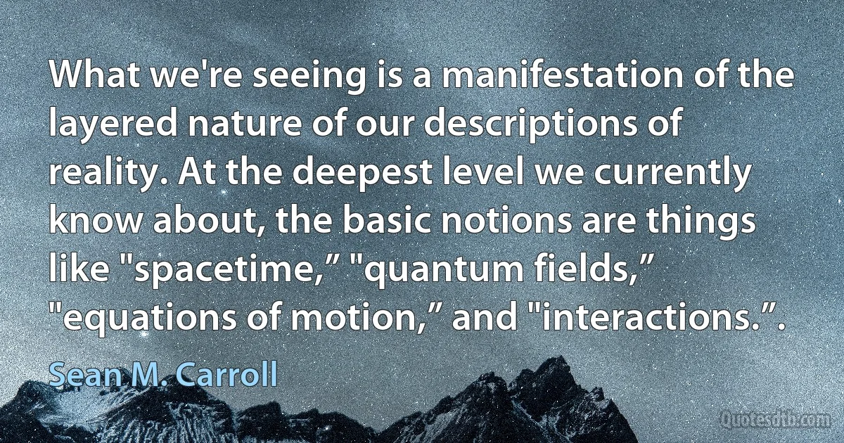 What we're seeing is a manifestation of the layered nature of our descriptions of reality. At the deepest level we currently know about, the basic notions are things like "spacetime,” "quantum fields,” "equations of motion,” and "interactions.”. (Sean M. Carroll)