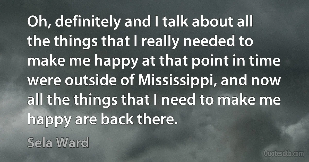 Oh, definitely and I talk about all the things that I really needed to make me happy at that point in time were outside of Mississippi, and now all the things that I need to make me happy are back there. (Sela Ward)