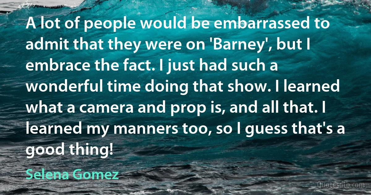 A lot of people would be embarrassed to admit that they were on 'Barney', but I embrace the fact. I just had such a wonderful time doing that show. I learned what a camera and prop is, and all that. I learned my manners too, so I guess that's a good thing! (Selena Gomez)