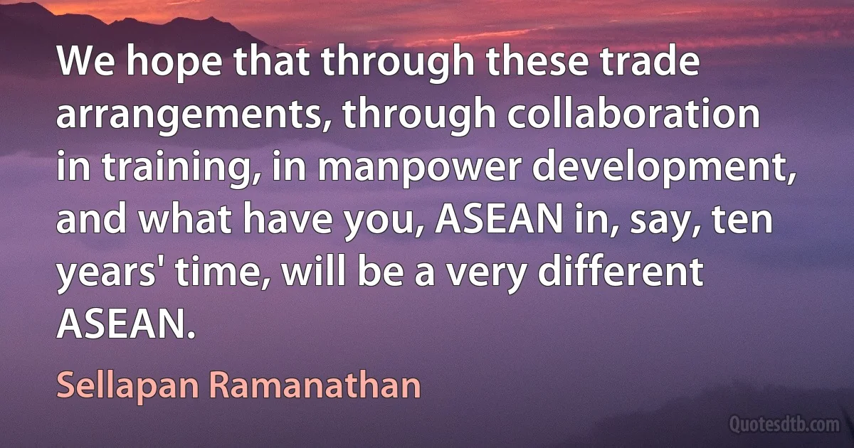 We hope that through these trade arrangements, through collaboration in training, in manpower development, and what have you, ASEAN in, say, ten years' time, will be a very different ASEAN. (Sellapan Ramanathan)