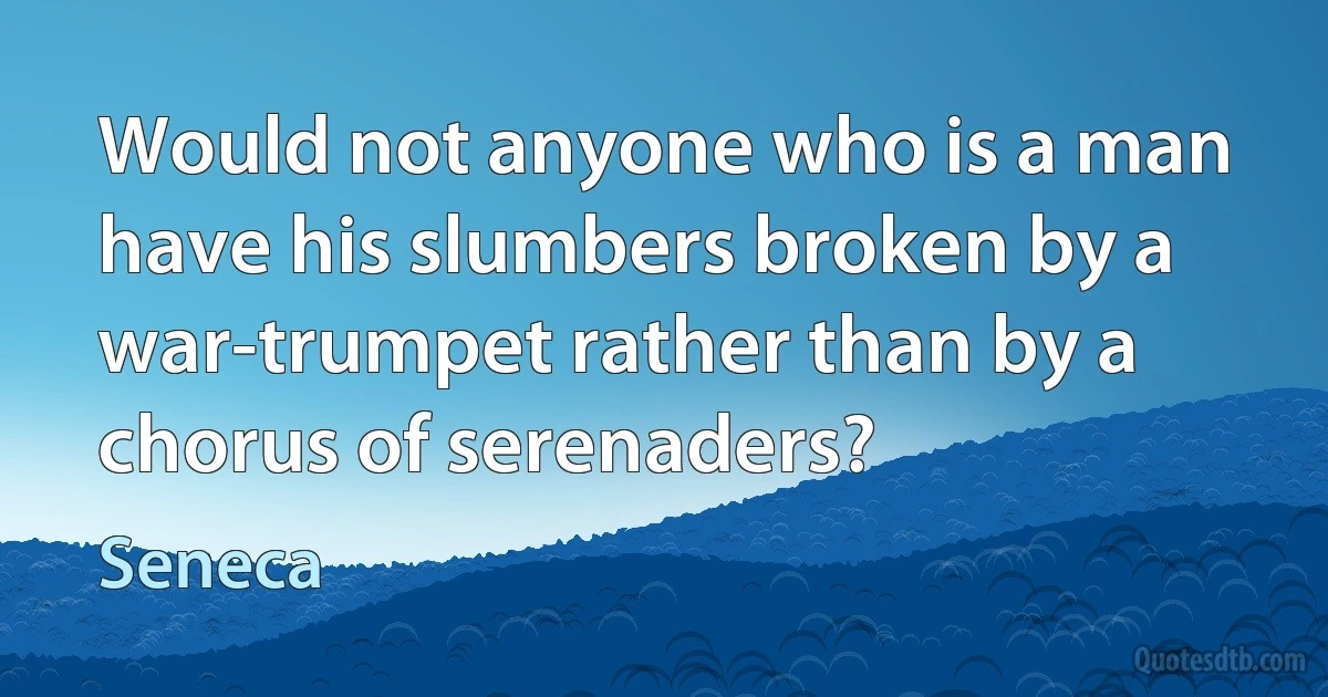 Would not anyone who is a man have his slumbers broken by a war-trumpet rather than by a chorus of serenaders? (Seneca)