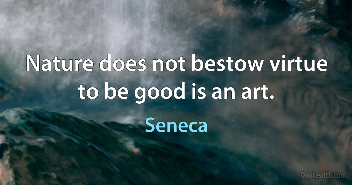 Nature does not bestow virtue to be good is an art. (Seneca)