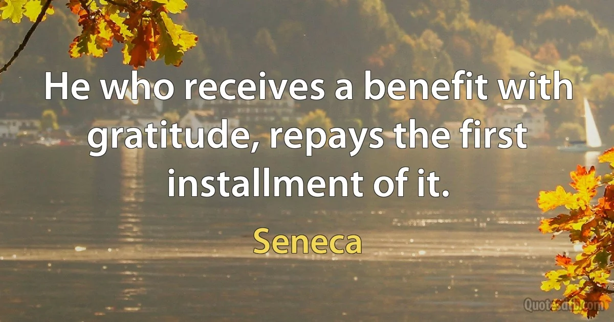 He who receives a benefit with gratitude, repays the first installment of it. (Seneca)