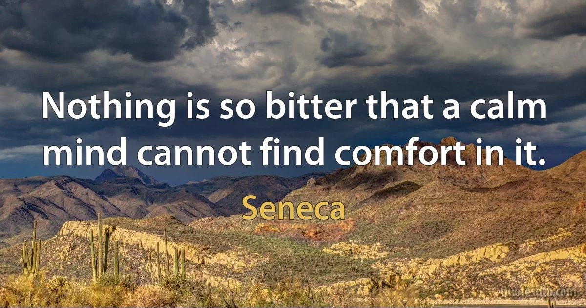 Nothing is so bitter that a calm mind cannot find comfort in it. (Seneca)