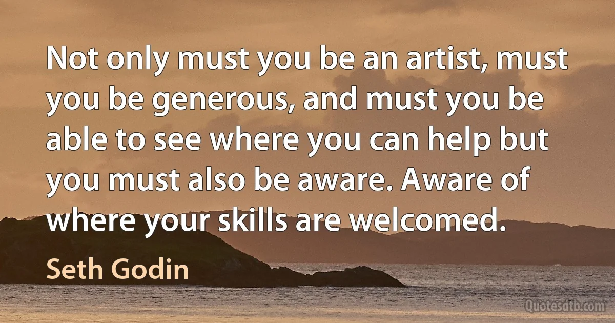 Not only must you be an artist, must you be generous, and must you be able to see where you can help but you must also be aware. Aware of where your skills are welcomed. (Seth Godin)