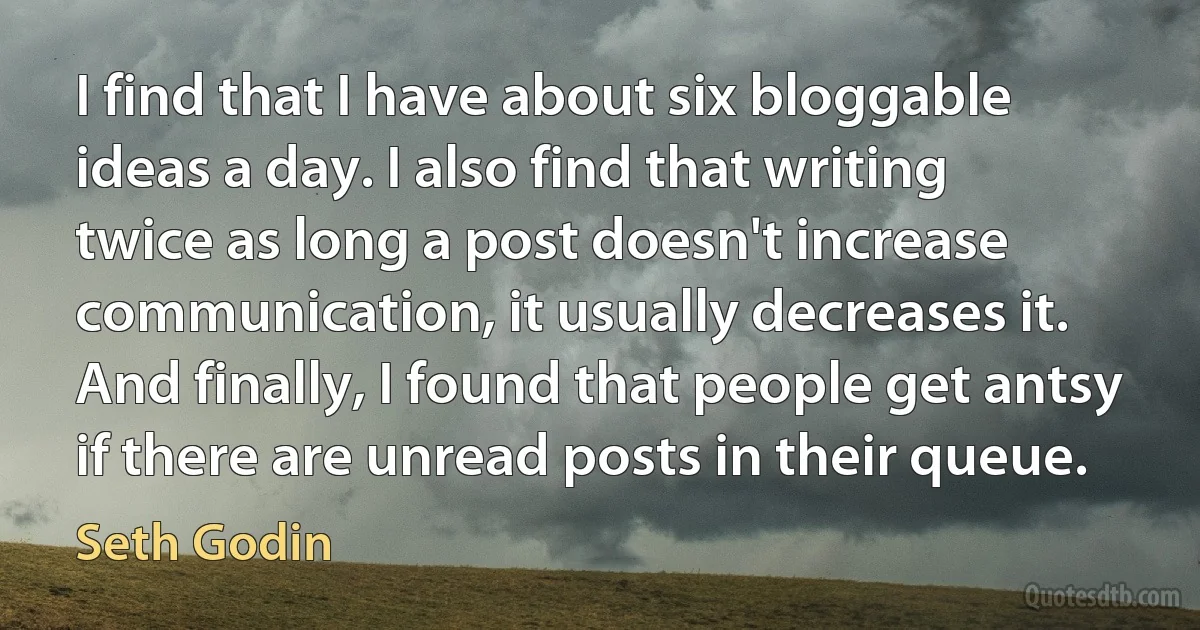 I find that I have about six bloggable ideas a day. I also find that writing twice as long a post doesn't increase communication, it usually decreases it. And finally, I found that people get antsy if there are unread posts in their queue. (Seth Godin)