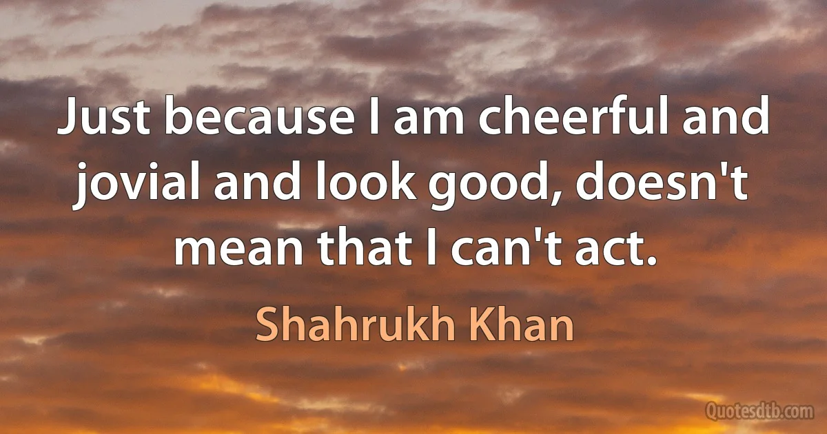 Just because I am cheerful and jovial and look good, doesn't mean that I can't act. (Shahrukh Khan)